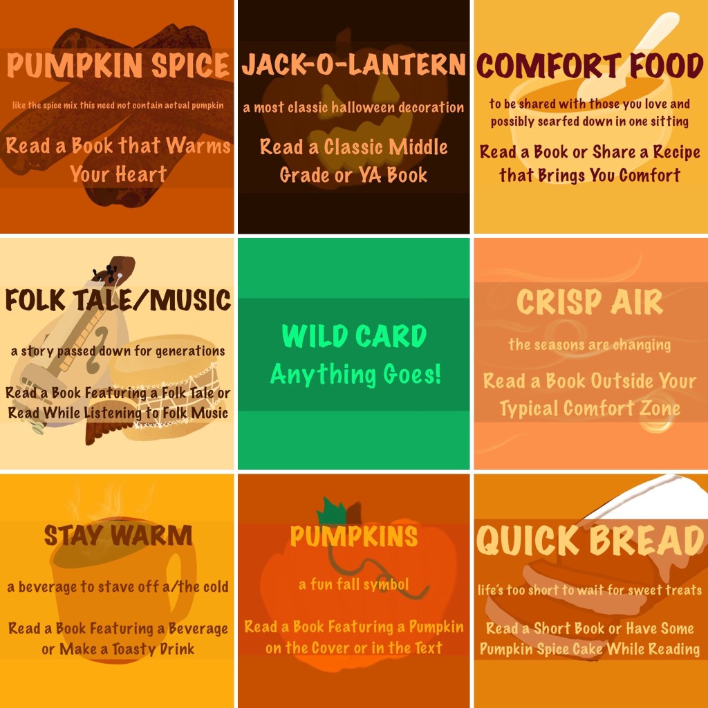 Team Pumpkin Spice (a 9 square bingo board).
Top 3 Squares, from Left to Right
Pumpkin Spice (like the spice mix, this need not contain actual pumpkin) - Read a book that warms you heart.

Jack-O-Lantern (a most classic halloween decoration) - Read a classic middle grade or YA book.

Comfort Food (to be shared with those you love and possibly scarfed down in one sitting) - Read a book or share a recipe that brings you comfort.

Middle 3 Squares, from Left to Right
Folk Tale/Music (a story passed down for generations) - Read a book featuring folk tales or read while listening to folk music.

Wild Card - Anything goes!

Crisp Air (the seasons are changing) - Read a book outside your typical comfort zone.

Bottom 3 Squares, from Left to Right
Stay Warm (a beverage to stave off a/the cold) - Read a book featuring a beverage or make a toasty drink.

Pumpkins (a fun fall symbol) - Read a book featuring a pumpkin on the cover or in the text.

Quick Bread (life's too short to wait for sweet treats) - Read a short book or have some pumpkin spice cake while reading