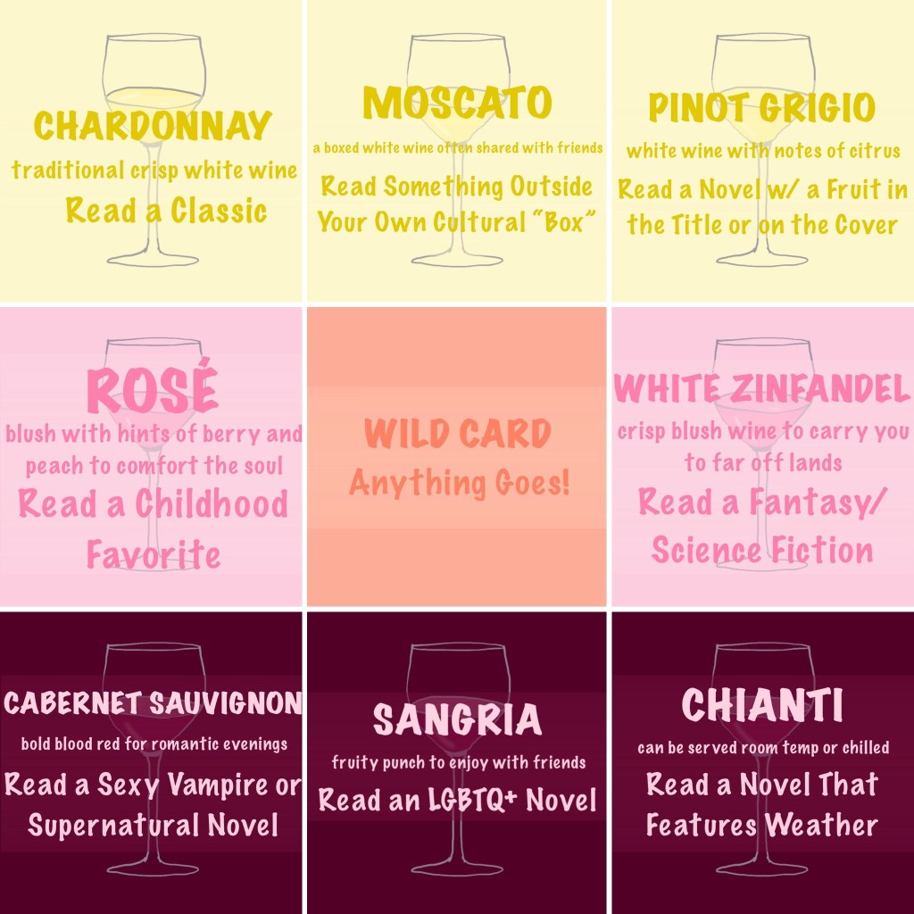 Boxed Wine (a 9 square bingo board).
Top 3 Squares, Left to Right
Chardonnay (traditional crisp white wine) - Read a classic.

Moscato (a boxed white wine often shared with friends) - Read something outside your own cultural "box"

Pinot Grigio (white wine with notes of citrus) - Read a novel with a fruit in the title or on the cover.

Rosé (blush with hints of berry and peach to comfort the soul) - Read a childhood favorite

Wild Card - Anything goes!

White Zinfandel (crisp blush wine to carry you to far off lands) - Read a fantasy/science fiction.

Cabernet Sauvignon (bold blood red for romantic evenings) - Read a sexy vampire or supernatural novel.

Sangria (fruity punch to enjoy with friends) - Read an LGBTQ+ novel.

Chianti (can be served room temp or chilled) - Read a novel that features weather.