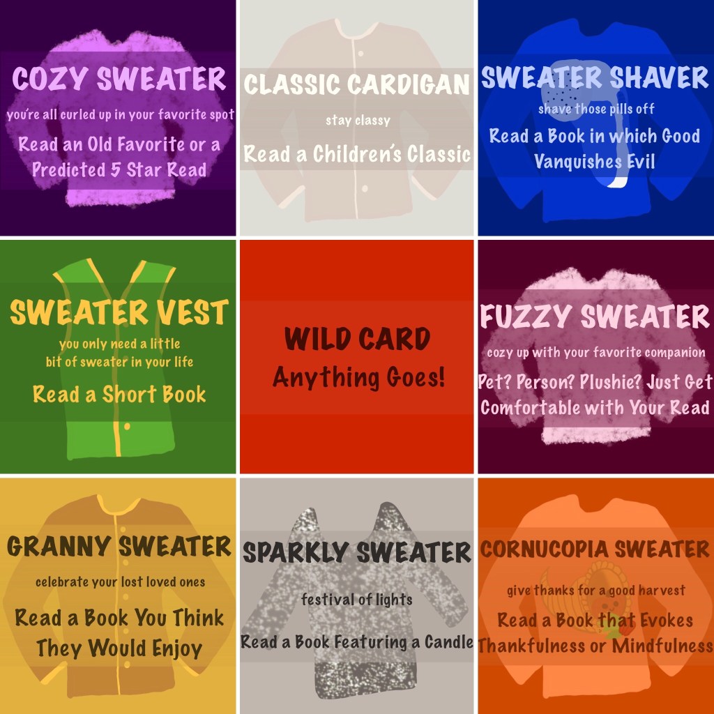 Cozy Sweater (a 9 square bingo board).
Top 3 Squares, from Left to Right
Cozy Sweater (you're all curled up in your favorite spot) - Read an old favorite or a predicted 5 star read

Classic Cardigan (Stay classy) - Read a children's classic

Sweater Shaver (shave those pills off) - Read a book in which good vanquishes evil.

Middle 3 Squares, from Left to Right
Sweater Vest (you only need a little bit of sweater in your life) - Read a short book

Wild Card - Anything goes!

Fuzzy Sweater (cozy up with your favorite companion) - Pet? Person? Plushie? Just get comfortable with your read.

Bottom 3 Squares, from Left to Right
Granny Sweater (celebrate your lost loved ones) - Read a book you think they would enjoy.

Sparkly Sweater (festival of lights) - Read a book featuring a candle

Cornucopia Sweater (give thanks for a good harvest) - Read a book that evokes thankfulness or mindfulness